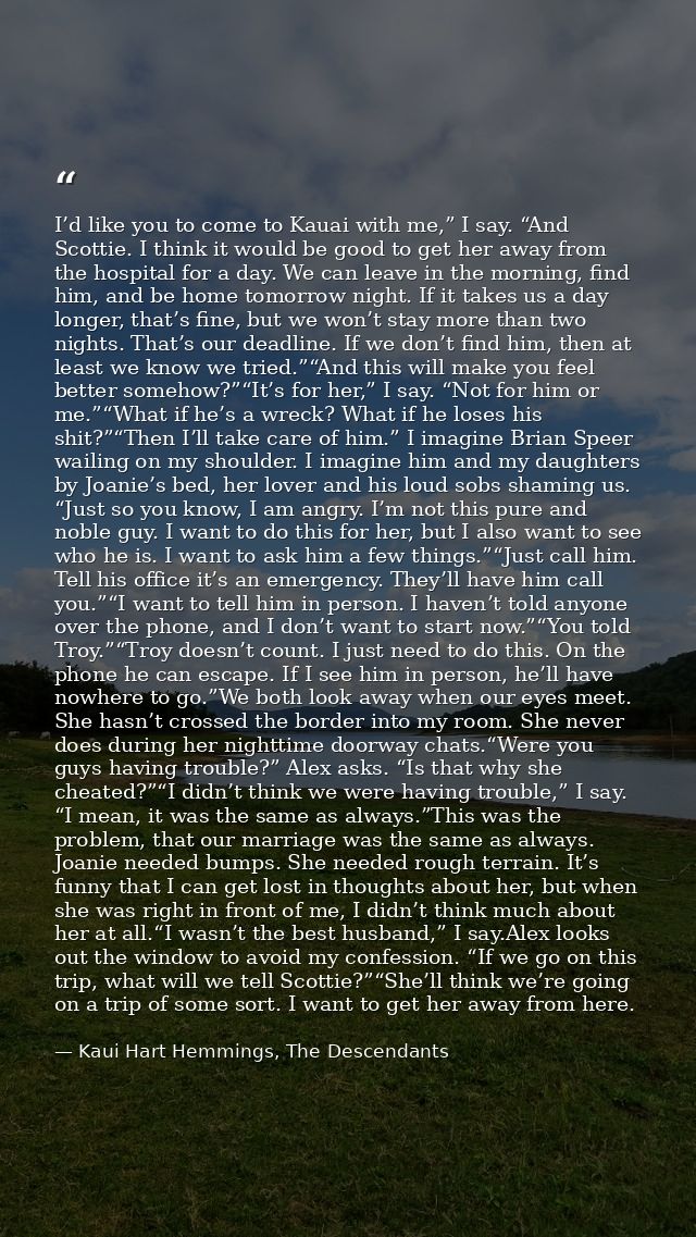 I’d like you to come to Kauai with me,” I say. “And Scottie. I think it would be good to get her away from the hospital  — Kaui Hart Hemmings, The Descendants