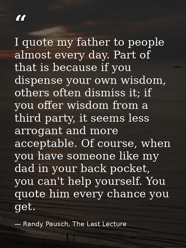 I quote my father to people almost every day. Part of that is because if you dispense your own wisdom, others often dism — Randy Pausch, The Last Lecture