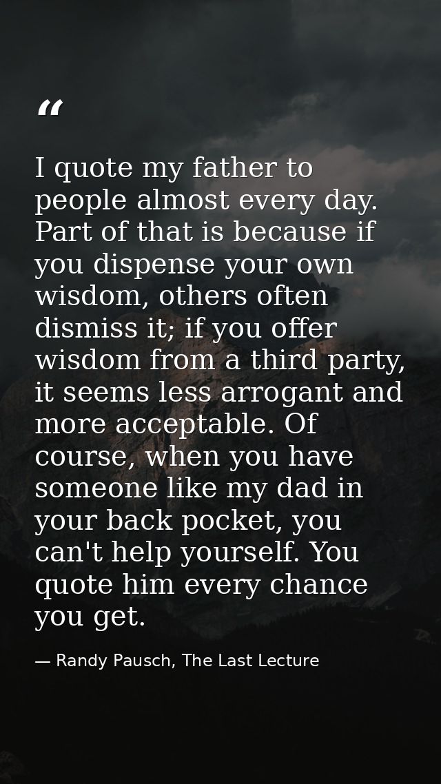 I quote my father to people almost every day. Part of that is because if you dispense your own wisdom, others often dism — Randy Pausch, The Last Lecture
