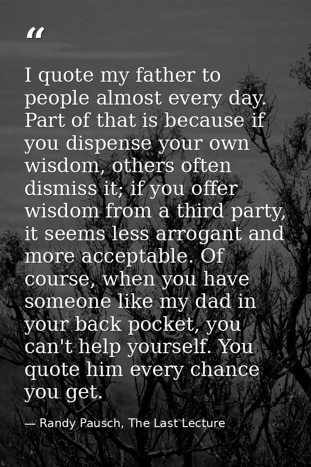 I quote my father to people almost every day. Part of that is because if you dispense your own wisdom, others often dism — Randy Pausch, The Last Lecture