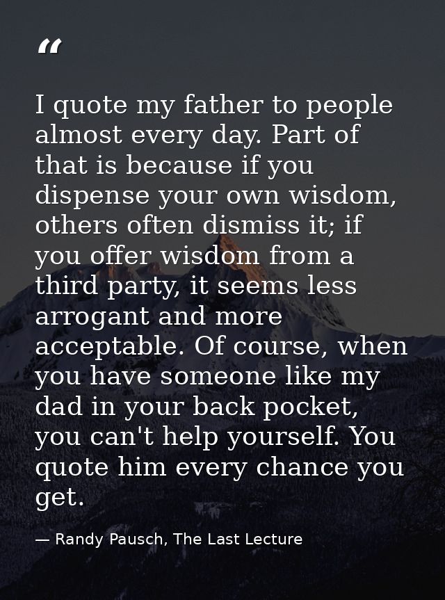 I quote my father to people almost every day. Part of that is because if you dispense your own wisdom, others often dism — Randy Pausch, The Last Lecture