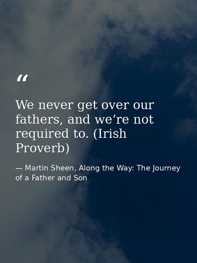 We never get over our fathers, and we’re not required to. (Irish Proverb) — Martin Sheen, Along the Way: The Journey of a Father and Son
