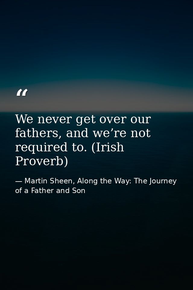 We never get over our fathers, and we’re not required to. (Irish Proverb) — Martin Sheen, Along the Way: The Journey of a Father and Son