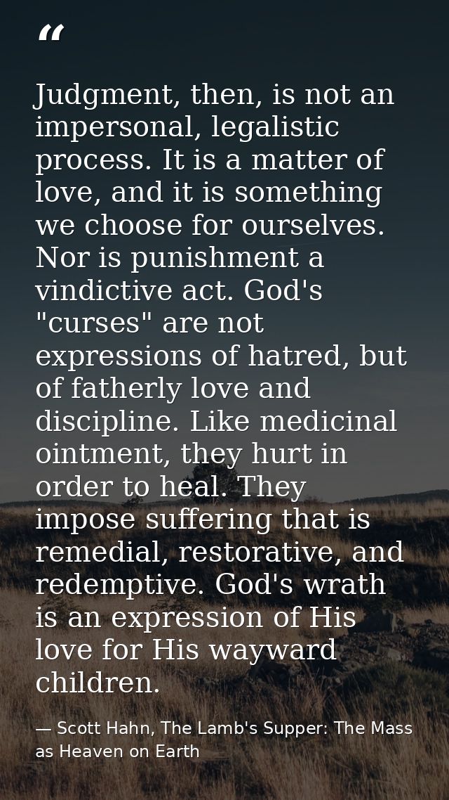 Judgment, then, is not an impersonal, legalistic process. It is a matter of love, and it is something we choose for ours — Scott Hahn, The Lamb's Supper: The Mass as Heaven on Earth