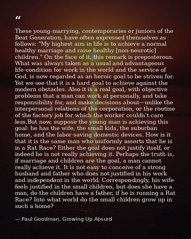 These young-marrying, contemporaries or juniors of the Beat Generation, have often expressed themselves as follows: "My  — Paul Goodman, Growing Up Absurd