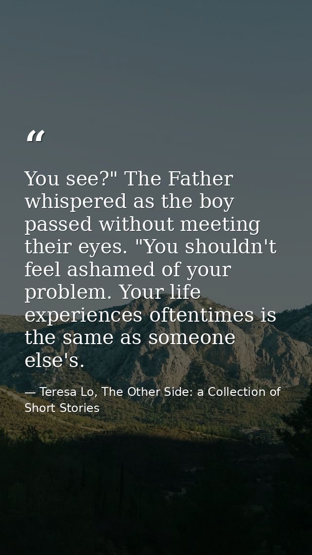 You see?" The Father whispered as the boy passed without meeting their eyes. "You shouldn't feel ashamed of your problem — Teresa Lo, The Other Side: a Collection of Short Stories