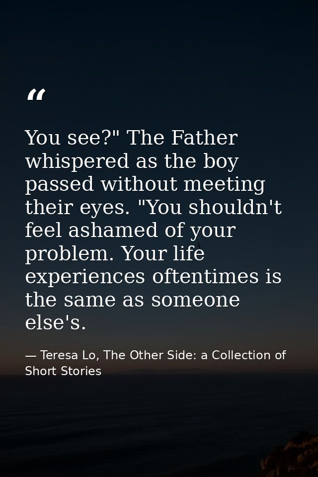 You see?" The Father whispered as the boy passed without meeting their eyes. "You shouldn't feel ashamed of your problem — Teresa Lo, The Other Side: a Collection of Short Stories