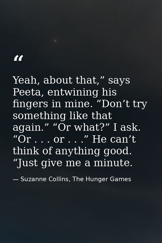 Yeah, about that,” says Peeta, entwining his fingers in mine. “Don’t try something like that again.” “Or what?” I ask. “ — Suzanne Collins, The Hunger Games