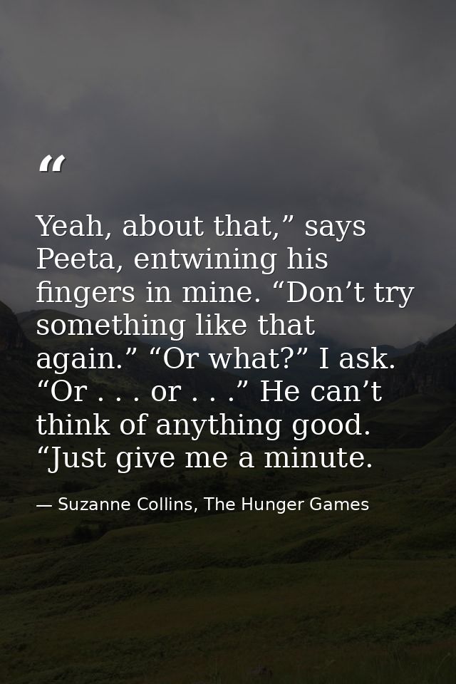 Yeah, about that,” says Peeta, entwining his fingers in mine. “Don’t try something like that again.” “Or what?” I ask. “ — Suzanne Collins, The Hunger Games