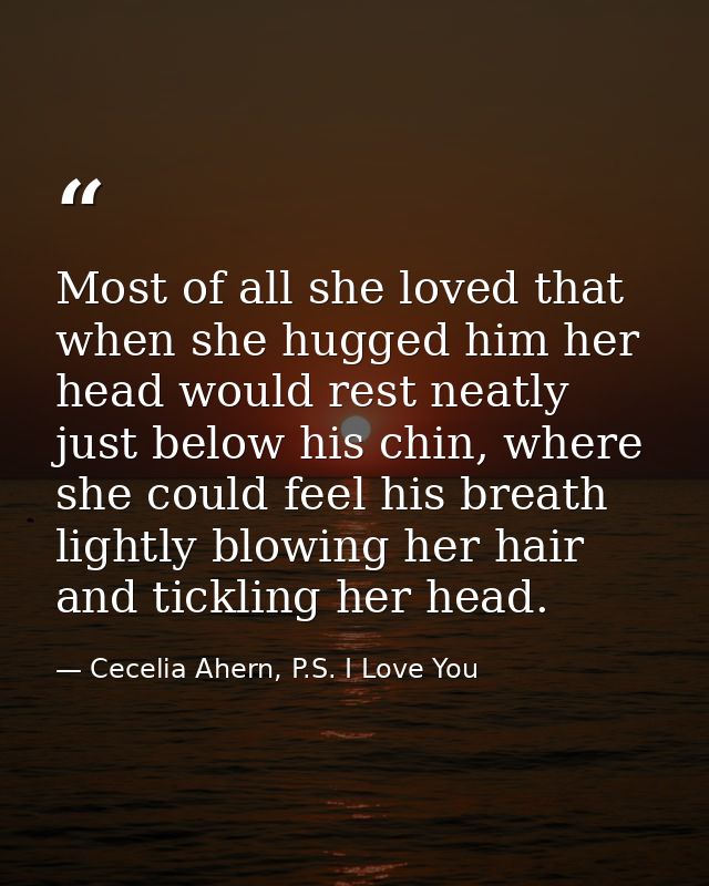 Most of all she loved that when she hugged him her head would rest neatly just below his chin, where she could feel his  — Cecelia Ahern, P.S. I Love You