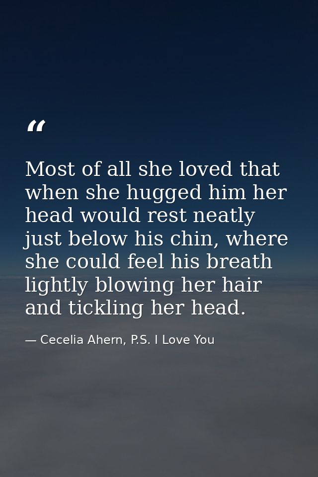 Most of all she loved that when she hugged him her head would rest neatly just below his chin, where she could feel his  — Cecelia Ahern, P.S. I Love You