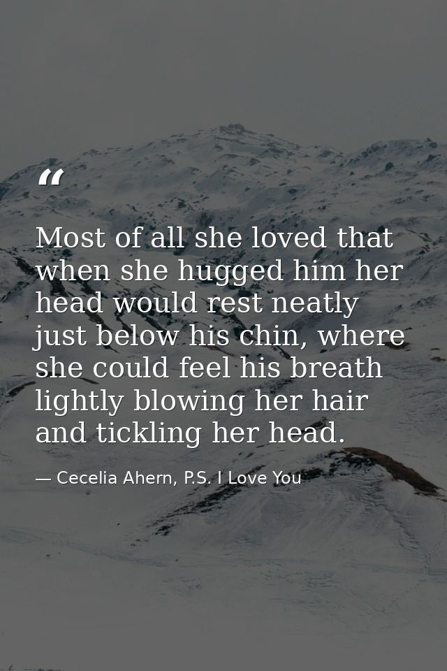 Most of all she loved that when she hugged him her head would rest neatly just below his chin, where she could feel his  — Cecelia Ahern, P.S. I Love You