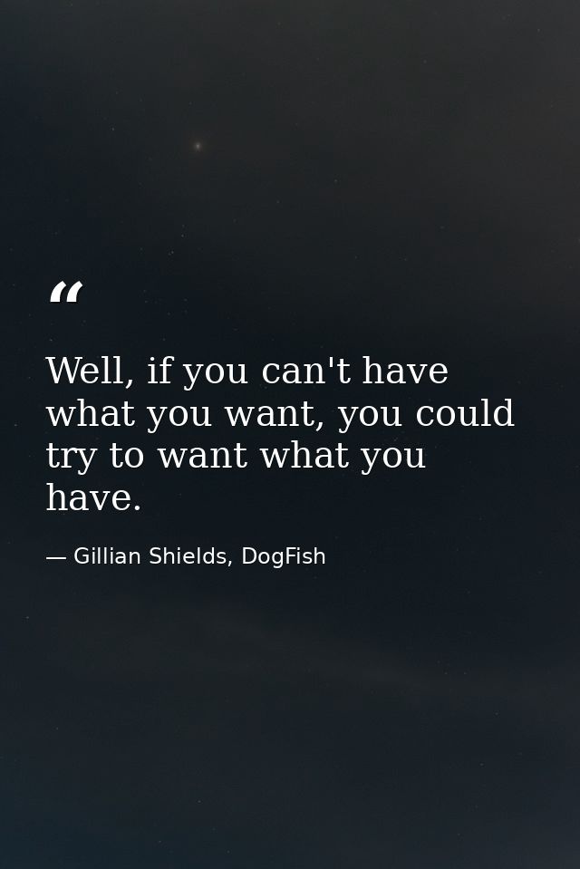 Well, if you can't have what you want, you could try to want what you have. — Gillian Shields, DogFish