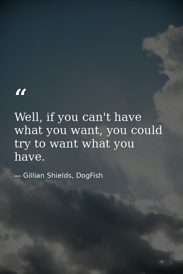 Well, if you can't have what you want, you could try to want what you have. — Gillian Shields, DogFish