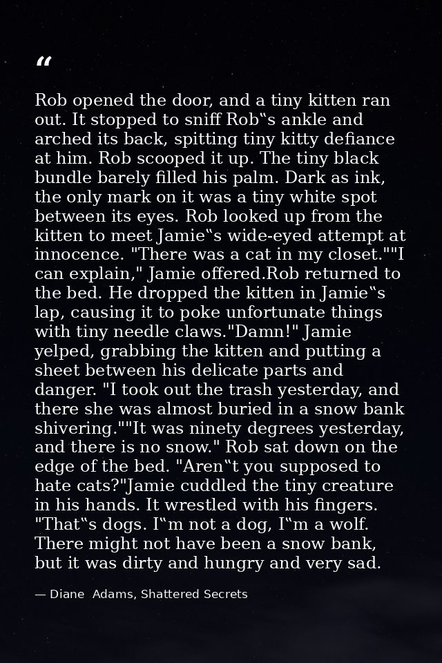 Rob opened the door, and a tiny kitten ran out. It stopped to sniff Rob‟s ankle and arched its back, spitting tiny kitty — Diane  Adams, Shattered Secrets