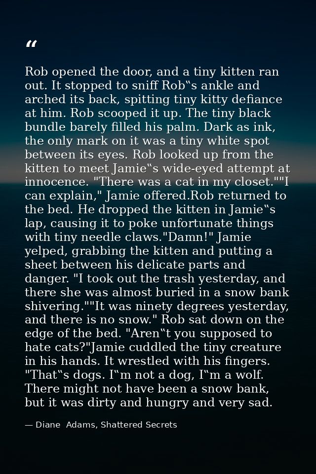Rob opened the door, and a tiny kitten ran out. It stopped to sniff Rob‟s ankle and arched its back, spitting tiny kitty — Diane  Adams, Shattered Secrets