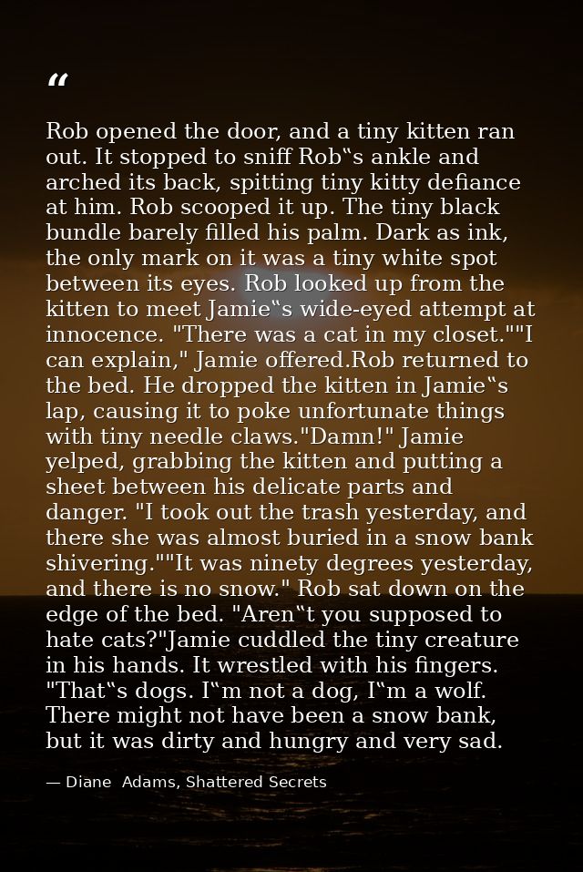 Rob opened the door, and a tiny kitten ran out. It stopped to sniff Rob‟s ankle and arched its back, spitting tiny kitty — Diane  Adams, Shattered Secrets