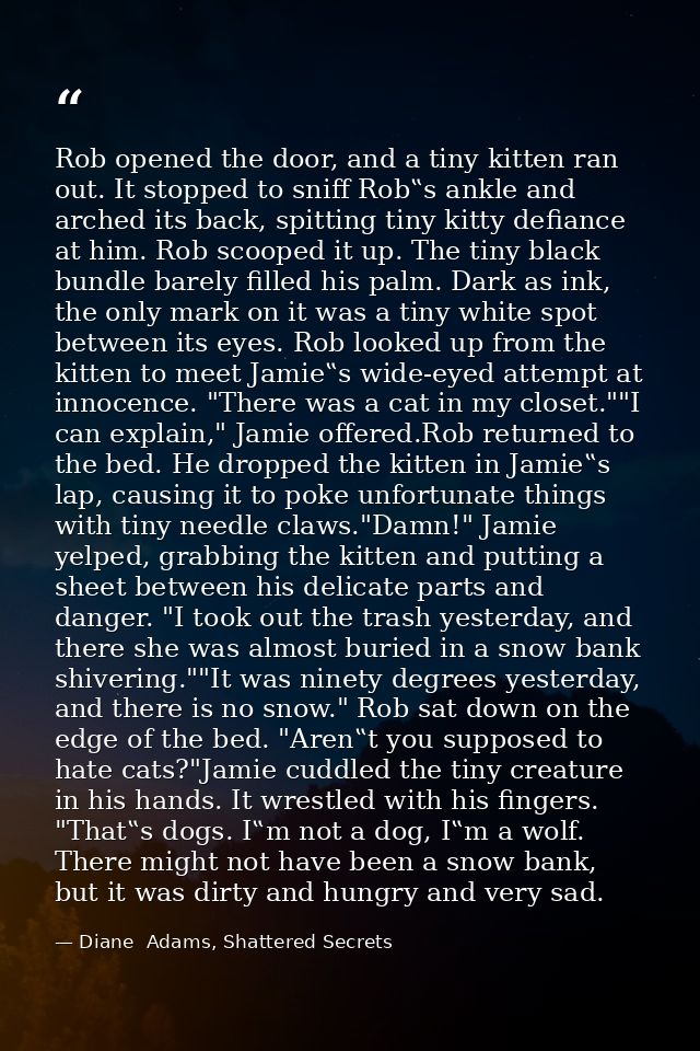 Rob opened the door, and a tiny kitten ran out. It stopped to sniff Rob‟s ankle and arched its back, spitting tiny kitty — Diane  Adams, Shattered Secrets