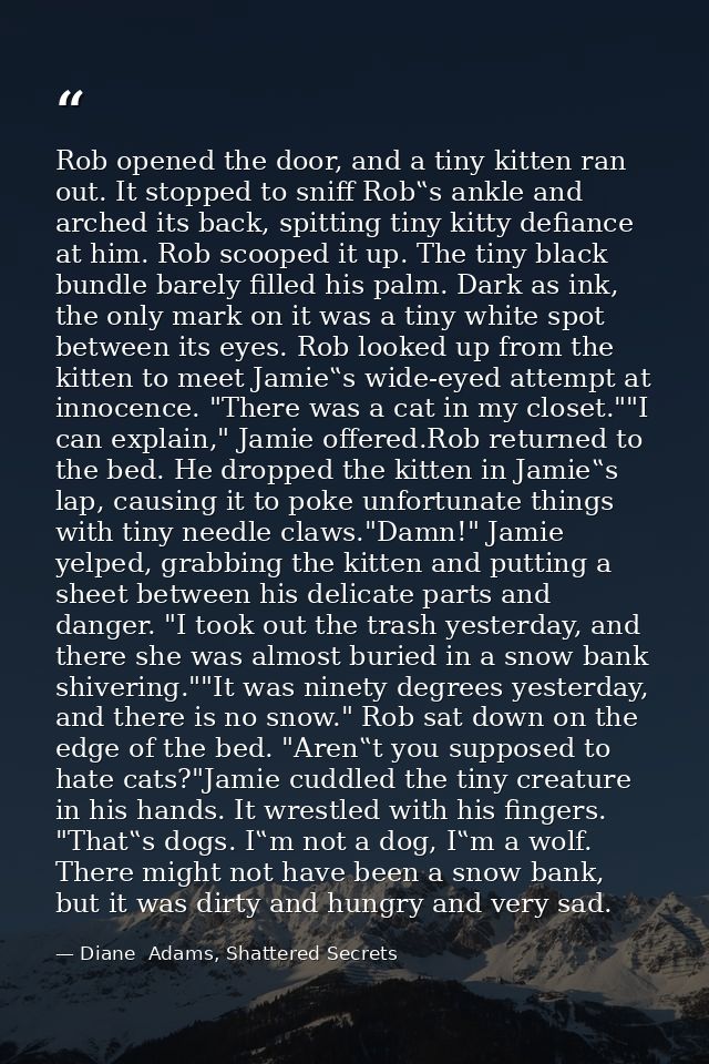 Rob opened the door, and a tiny kitten ran out. It stopped to sniff Rob‟s ankle and arched its back, spitting tiny kitty — Diane  Adams, Shattered Secrets