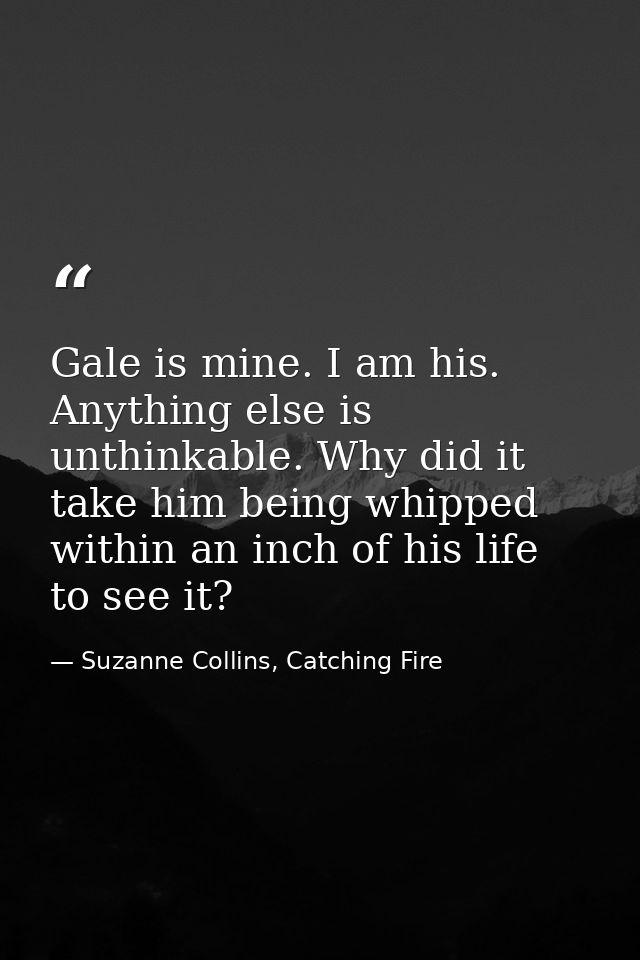 Gale is mine. I am his. Anything else is unthinkable. Why did it take him being whipped within an inch of his life to se — Suzanne Collins, Catching Fire