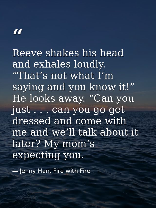 Reeve shakes his head and exhales loudly. “That’s not what I’m saying and you know it!” He looks away. “Can you just . . — Jenny Han, Fire with Fire