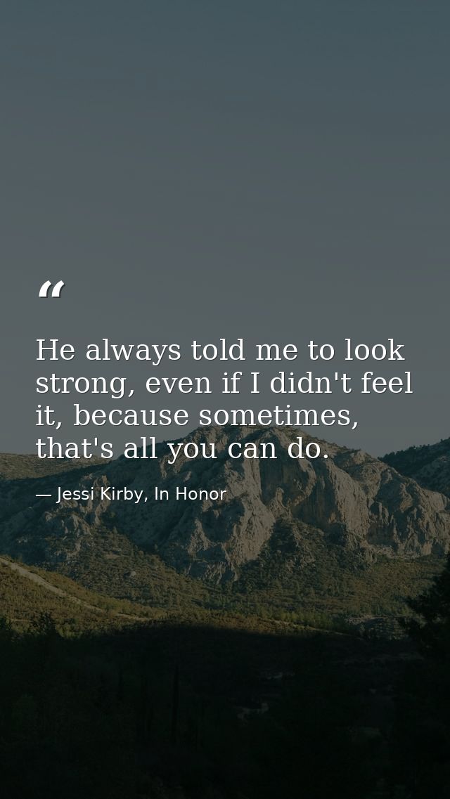 He always told me to look strong, even if I didn't feel it, because sometimes, that's all you can do. — Jessi Kirby, In Honor