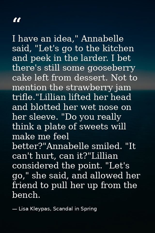 I have an idea," Annabelle said, "Let's go to the kitchen and peek in the larder. I bet there's still some gooseberry ca — Lisa Kleypas, Scandal in Spring