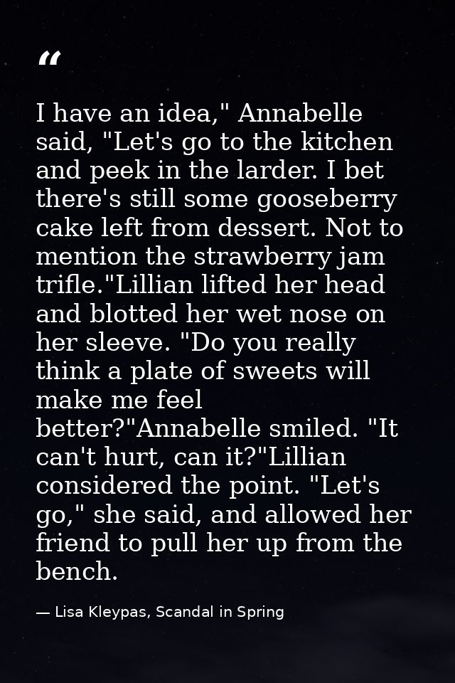 I have an idea," Annabelle said, "Let's go to the kitchen and peek in the larder. I bet there's still some gooseberry ca — Lisa Kleypas, Scandal in Spring