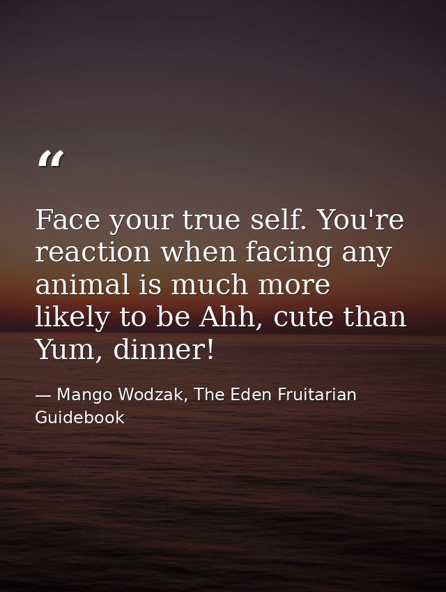 Face your true self. You're reaction when facing any animal is much more likely to be Ahh, cute than Yum, dinner! — Mango Wodzak, The Eden Fruitarian Guidebook