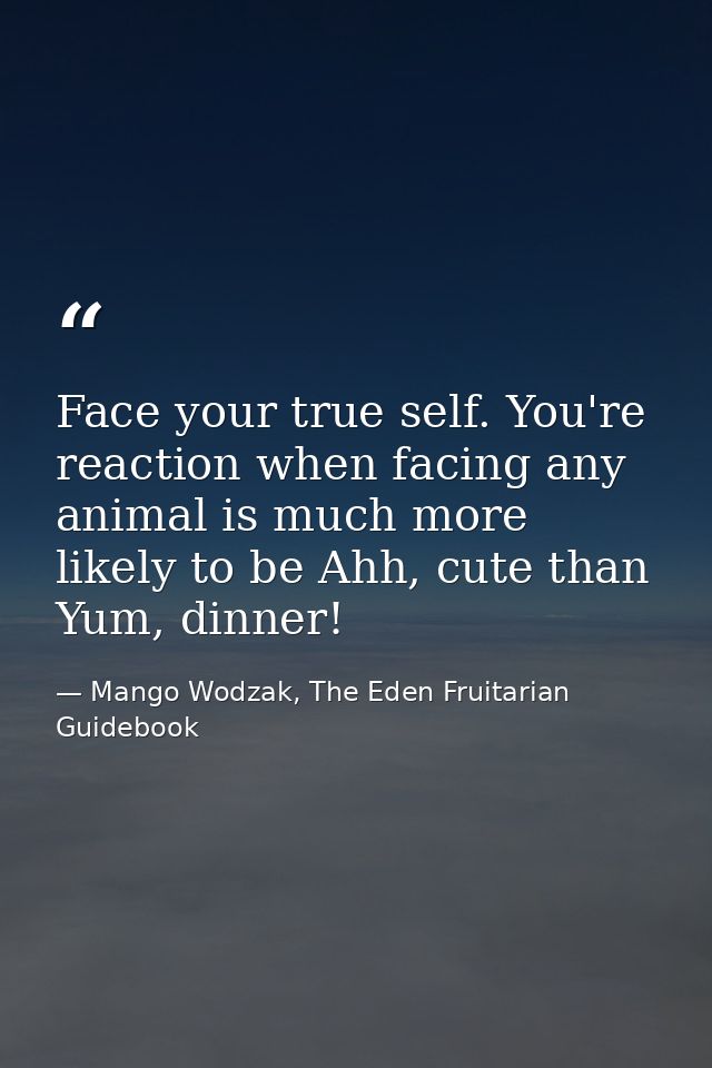 Face your true self. You're reaction when facing any animal is much more likely to be Ahh, cute than Yum, dinner! — Mango Wodzak, The Eden Fruitarian Guidebook