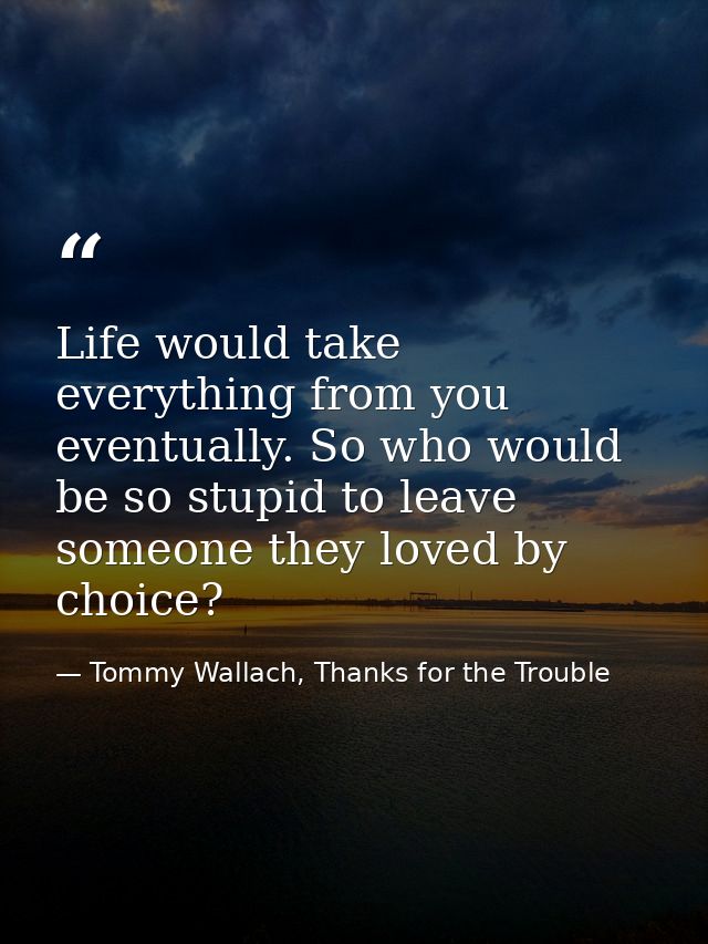 Life would take everything from you eventually. So who would be so stupid to leave someone they loved by choice? — Tommy Wallach, Thanks for the Trouble