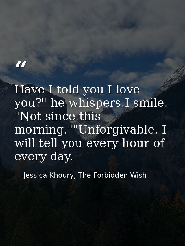 Have I told you I love you?" he whispers.I smile. "Not since this morning.""Unforgivable. I will tell you every hour of  — Jessica Khoury, The Forbidden Wish