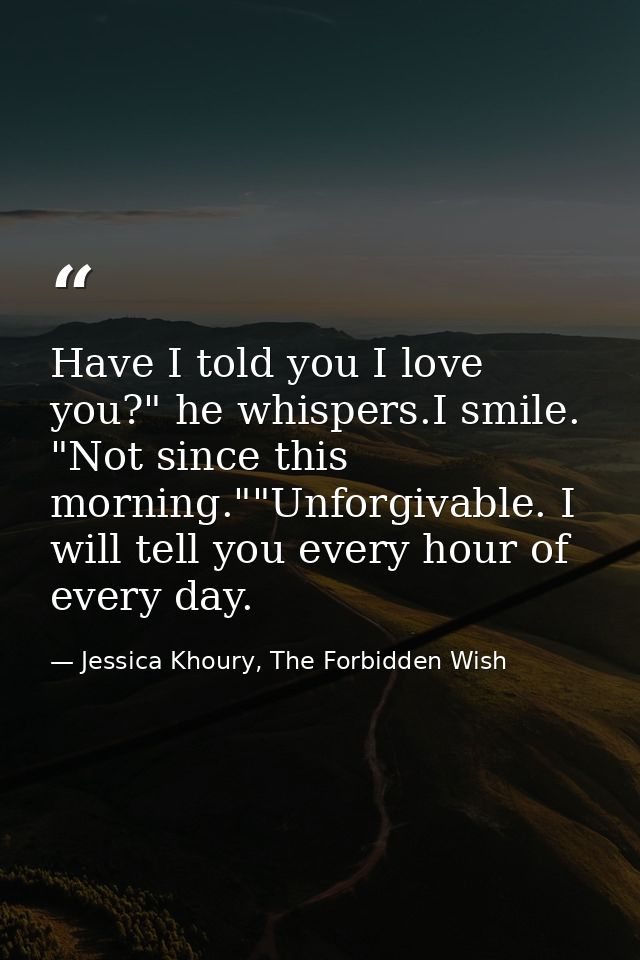 Have I told you I love you?" he whispers.I smile. "Not since this morning.""Unforgivable. I will tell you every hour of  — Jessica Khoury, The Forbidden Wish