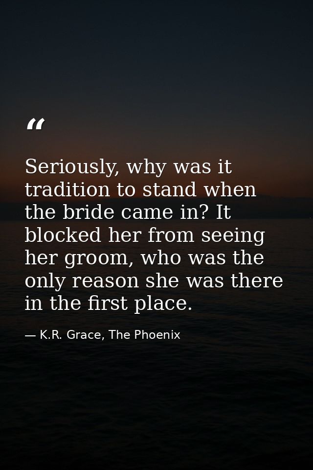 Seriously, why was it tradition to stand when the bride came in? It blocked her from seeing her groom, who was the only  — K.R. Grace, The Phoenix