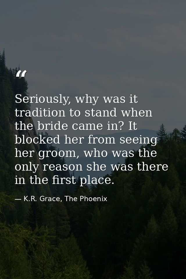 Seriously, why was it tradition to stand when the bride came in? It blocked her from seeing her groom, who was the only  — K.R. Grace, The Phoenix