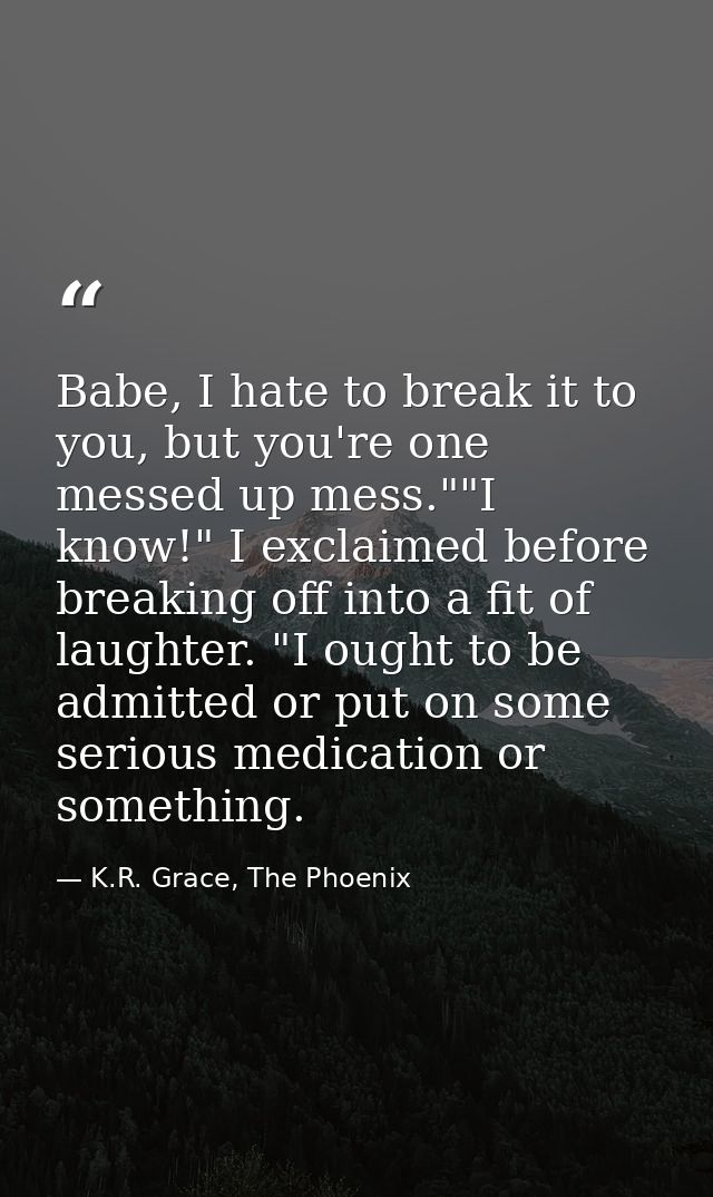 Babe, I hate to break it to you, but you're one messed up mess.""I know!" I exclaimed before breaking off into a fit of  — K.R. Grace, The Phoenix