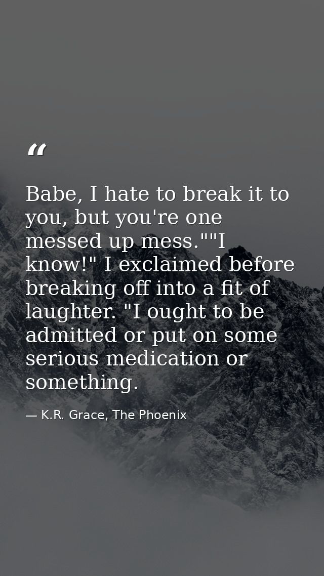 Babe, I hate to break it to you, but you're one messed up mess.""I know!" I exclaimed before breaking off into a fit of  — K.R. Grace, The Phoenix
