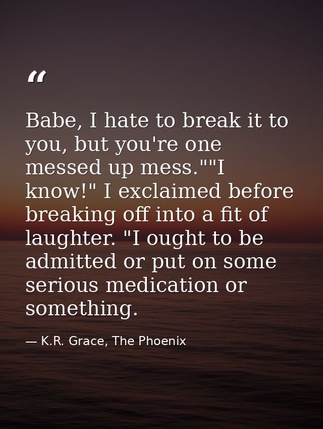 Babe, I hate to break it to you, but you're one messed up mess.""I know!" I exclaimed before breaking off into a fit of  — K.R. Grace, The Phoenix