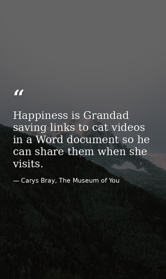 Happiness is Grandad saving links to cat videos in a Word document so he can share them when she visits. — Carys Bray, The Museum of You