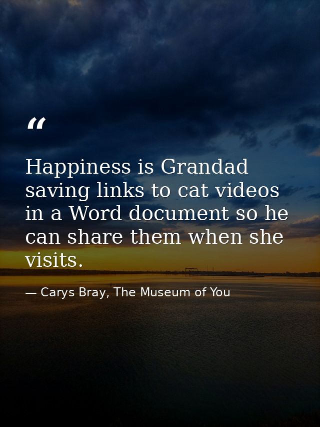Happiness is Grandad saving links to cat videos in a Word document so he can share them when she visits. — Carys Bray, The Museum of You
