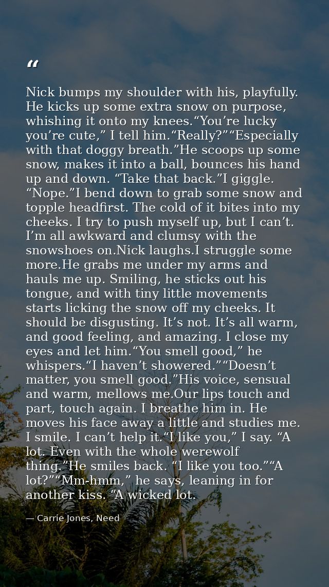 Nick bumps my shoulder with his, playfully. He kicks up some extra snow on purpose, whishing it onto my knees.“You’re lu — Carrie Jones, Need