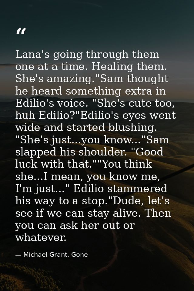 Lana's going through them one at a time. Healing them. She's amazing."Sam thought he heard something extra in Edilio's v — Michael Grant, Gone