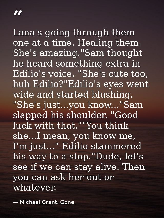 Lana's going through them one at a time. Healing them. She's amazing."Sam thought he heard something extra in Edilio's v — Michael Grant, Gone