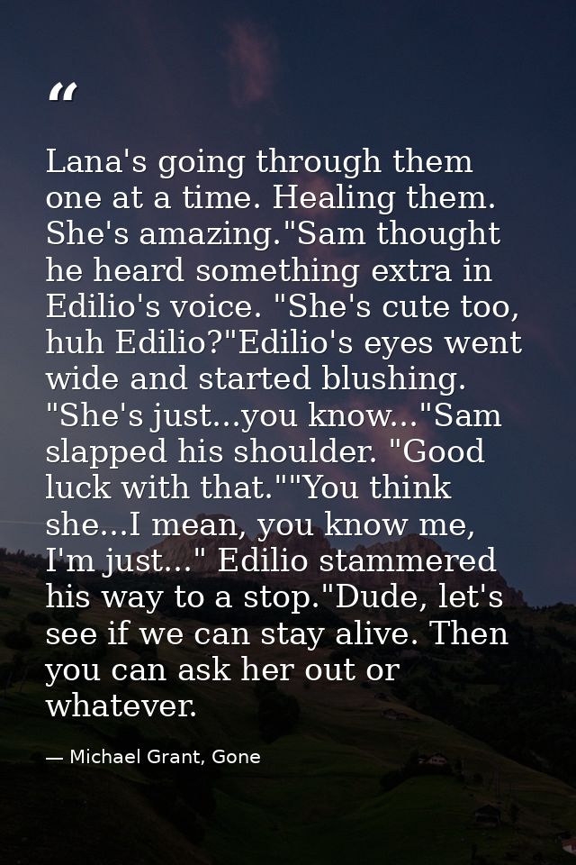 Lana's going through them one at a time. Healing them. She's amazing."Sam thought he heard something extra in Edilio's v — Michael Grant, Gone