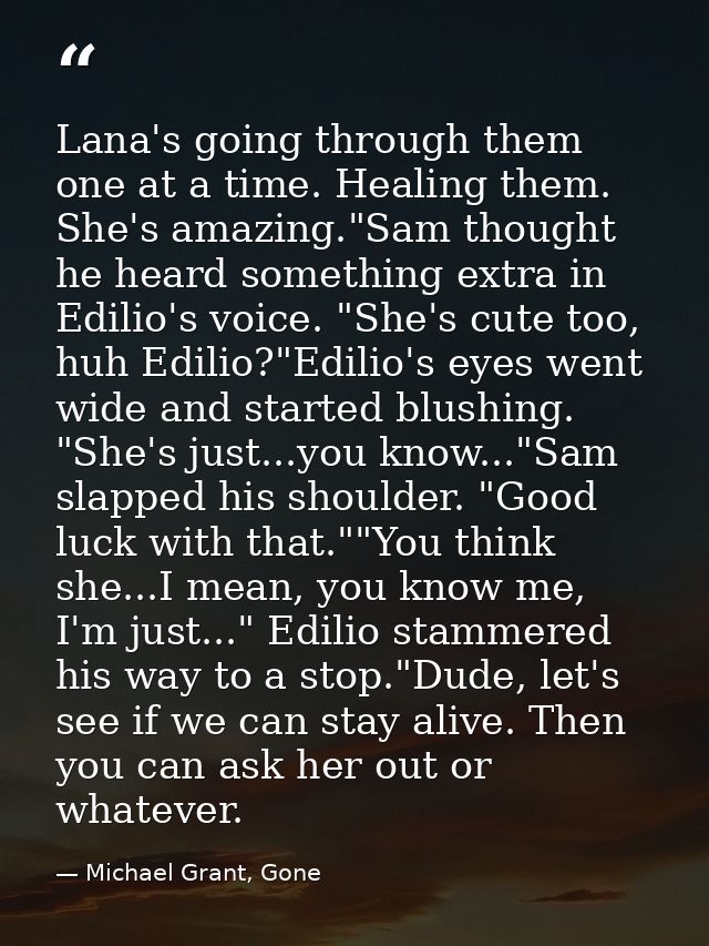 Lana's going through them one at a time. Healing them. She's amazing."Sam thought he heard something extra in Edilio's v — Michael Grant, Gone