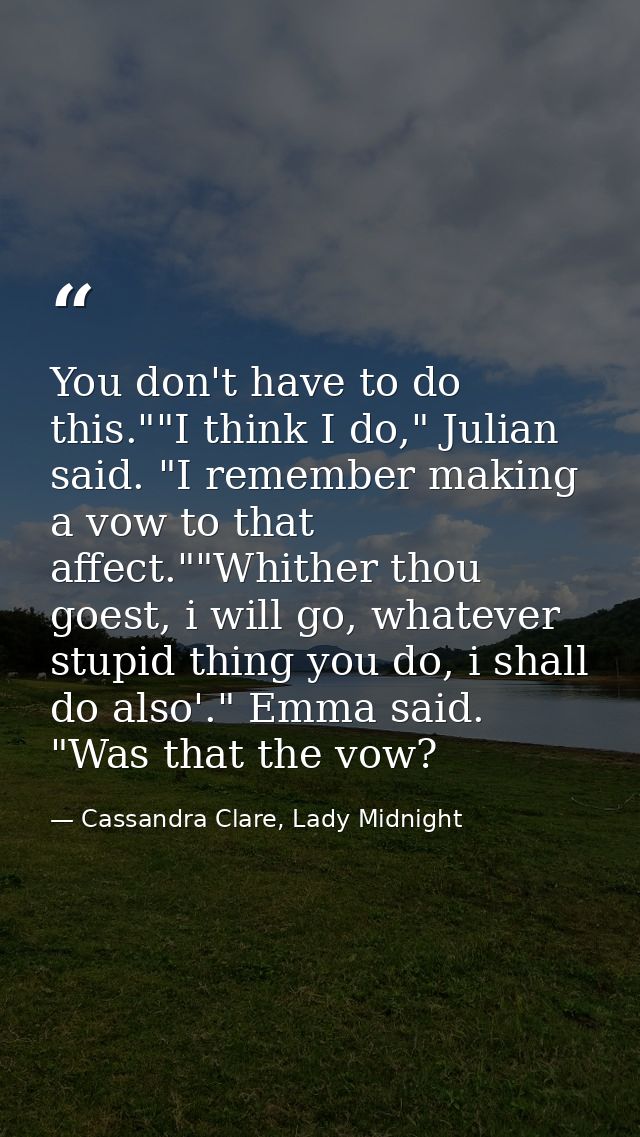 You don't have to do this.""I think I do," Julian said. "I remember making a vow to that affect.""Whither thou goest, i  — Cassandra Clare, Lady Midnight