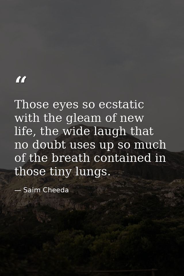 Those eyes so ecstatic with the gleam of new life, the wide laugh that no doubt uses up so much of the breath contained  — Saim Cheeda