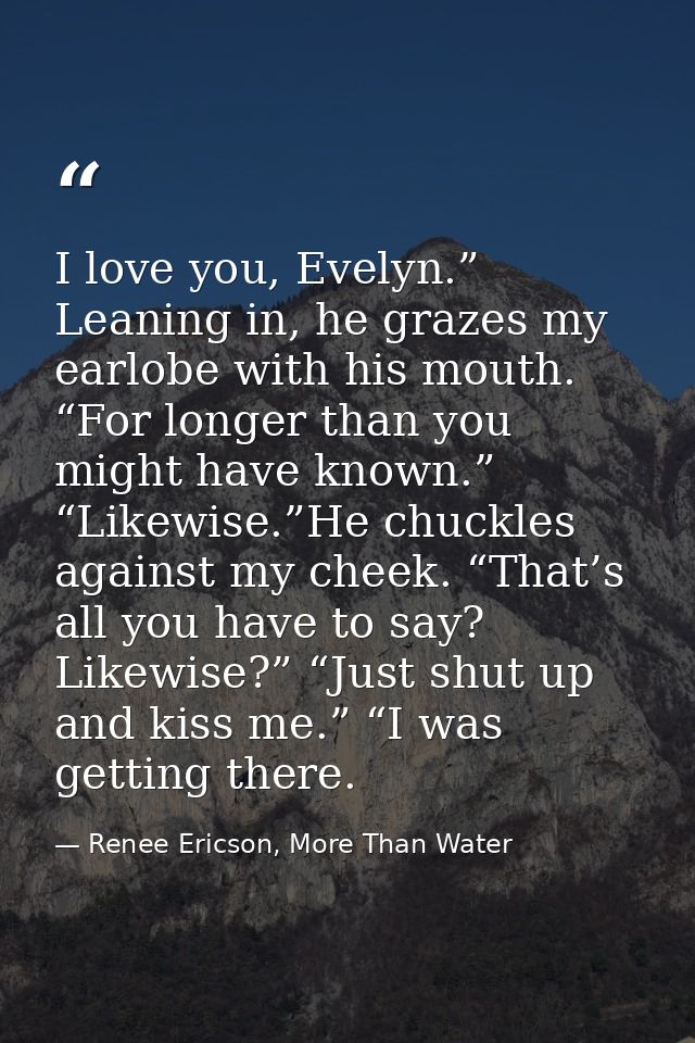 I love you, Evelyn.” Leaning in, he grazes my earlobe with his mouth. “For longer than you might have known.” “Likewise. — Renee Ericson, More Than Water