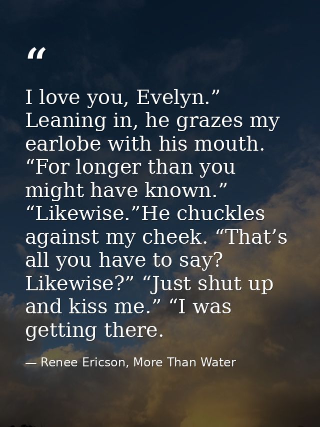 I love you, Evelyn.” Leaning in, he grazes my earlobe with his mouth. “For longer than you might have known.” “Likewise. — Renee Ericson, More Than Water