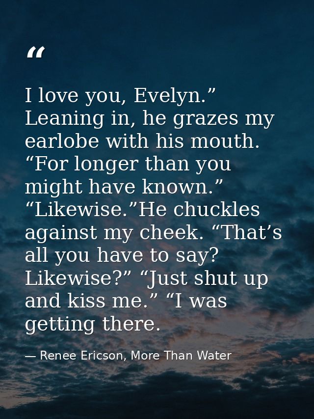 I love you, Evelyn.” Leaning in, he grazes my earlobe with his mouth. “For longer than you might have known.” “Likewise. — Renee Ericson, More Than Water